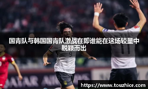 国青队与韩国国青队激战在即谁能在这场较量中脱颖而出